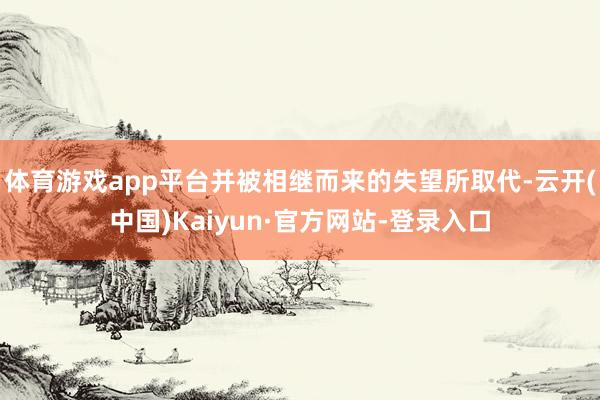 体育游戏app平台并被相继而来的失望所取代-云开(中国)Kaiyun·官方网站-登录入口