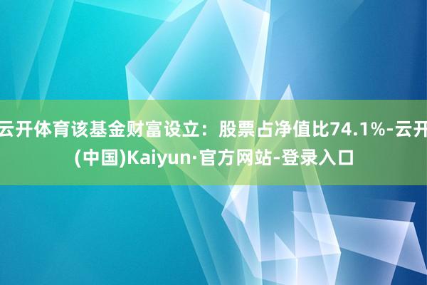 云开体育该基金财富设立：股票占净值比74.1%-云开(中国)Kaiyun·官方网站-登录入口