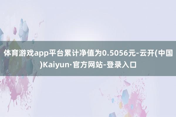 体育游戏app平台累计净值为0.5056元-云开(中国)Kaiyun·官方网站-登录入口