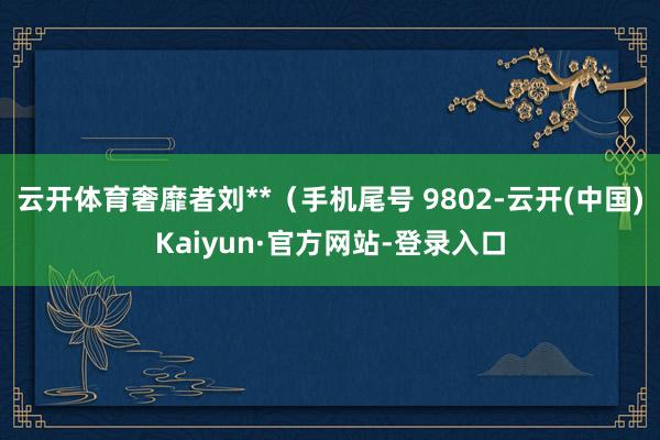 云开体育奢靡者刘**（手机尾号 9802-云开(中国)Kaiyun·官方网站-登录入口