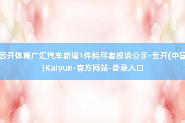 云开体育广汇汽车新增1件耗尽者投诉公示-云开(中国)Kaiyun·官方网站-登录入口