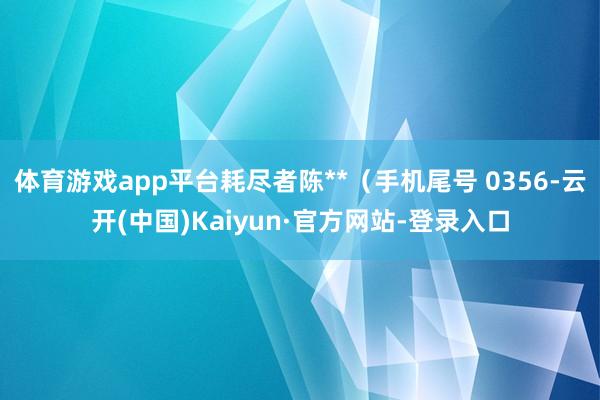 体育游戏app平台耗尽者陈**（手机尾号 0356-云开(中国)Kaiyun·官方网站-登录入口