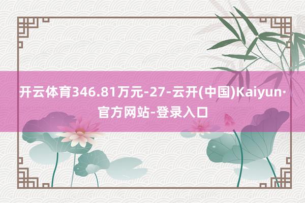 开云体育346.81万元-27-云开(中国)Kaiyun·官方网站-登录入口