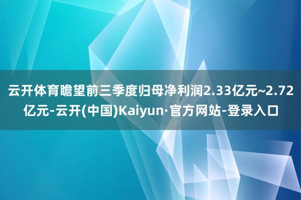 云开体育瞻望前三季度归母净利润2.33亿元~2.72亿元-云开(中国)Kaiyun·官方网站-登录入口