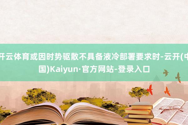 开云体育或因时势驱散不具备液冷部署要求时-云开(中国)Kaiyun·官方网站-登录入口