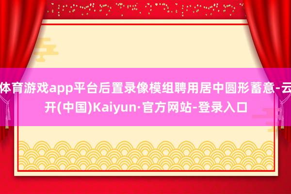 体育游戏app平台后置录像模组聘用居中圆形蓄意-云开(中国)Kaiyun·官方网站-登录入口