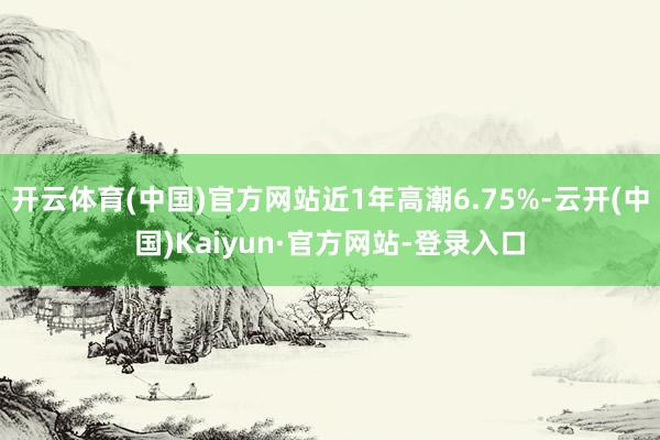 开云体育(中国)官方网站近1年高潮6.75%-云开(中国)Kaiyun·官方网站-登录入口