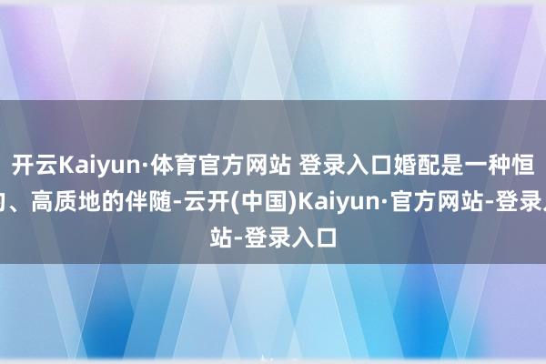 开云Kaiyun·体育官方网站 登录入口婚配是一种恒久的、高质地的伴随-云开(中国)Kaiyun·官方网站-登录入口