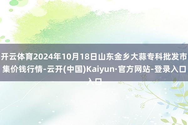 开云体育2024年10月18日山东金乡大蒜专科批发市集价钱行情-云开(中国)Kaiyun·官方网站-登录入口