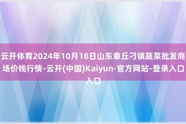 云开体育2024年10月18日山东章丘刁镇蔬菜批发商场价钱行情-云开(中国)Kaiyun·官方网站-登录入口