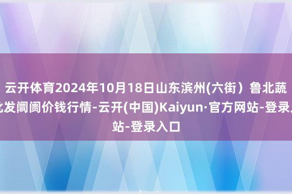 云开体育2024年10月18日山东滨州(六街）鲁北蔬菜批发阛阓价钱行情-云开(中国)Kaiyun·官方网站-登录入口