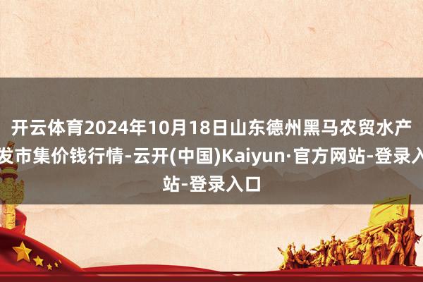 开云体育2024年10月18日山东德州黑马农贸水产批发市集价钱行情-云开(中国)Kaiyun·官方网站-登录入口