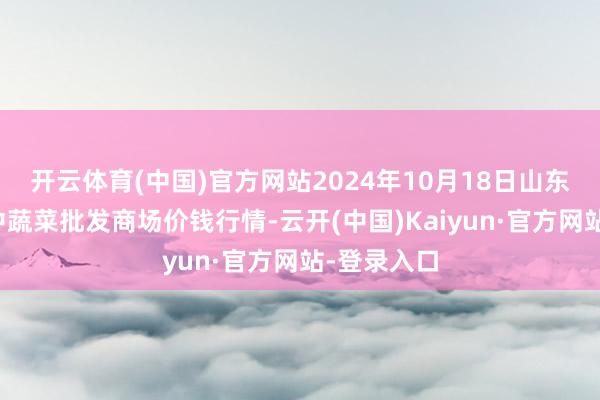 开云体育(中国)官方网站2024年10月18日山东淄博市鲁中蔬菜批发商场价钱行情-云开(中国)Kaiyun·官方网站-登录入口