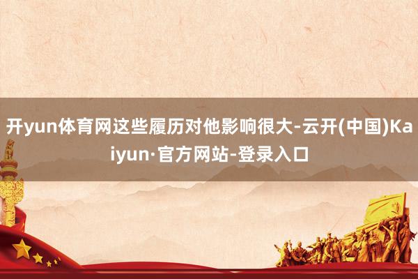 开yun体育网这些履历对他影响很大-云开(中国)Kaiyun·官方网站-登录入口