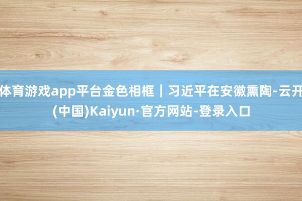 体育游戏app平台金色相框｜习近平在安徽熏陶-云开(中国)Kaiyun·官方网站-登录入口