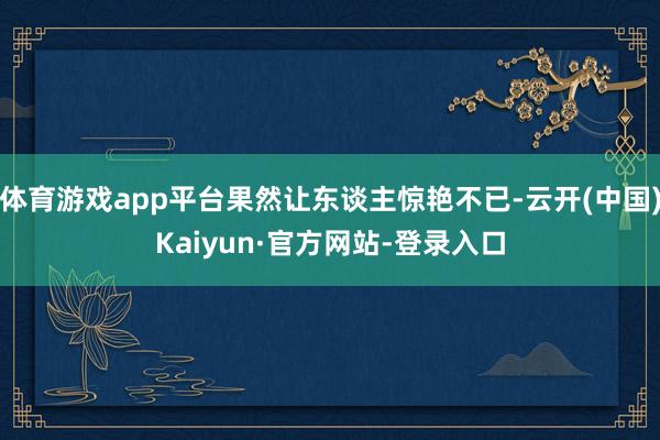 体育游戏app平台果然让东谈主惊艳不已-云开(中国)Kaiyun·官方网站-登录入口