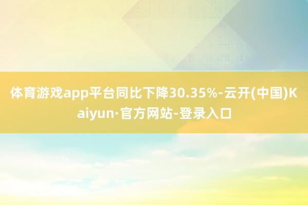 体育游戏app平台同比下降30.35%-云开(中国)Kaiyun·官方网站-登录入口