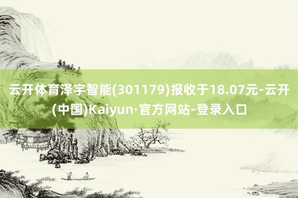 云开体育泽宇智能(301179)报收于18.07元-云开(中国)Kaiyun·官方网站-登录入口