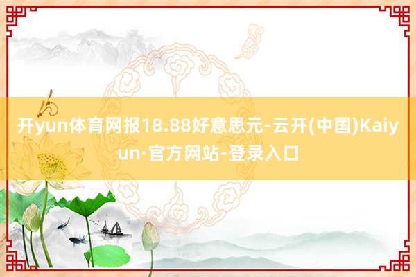 开yun体育网报18.88好意思元-云开(中国)Kaiyun·官方网站-登录入口