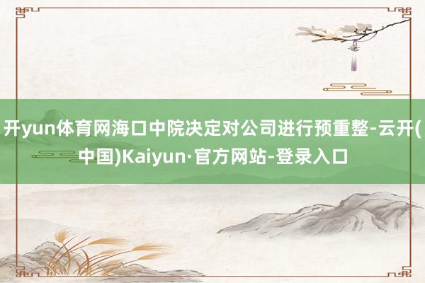 开yun体育网海口中院决定对公司进行预重整-云开(中国)Kaiyun·官方网站-登录入口