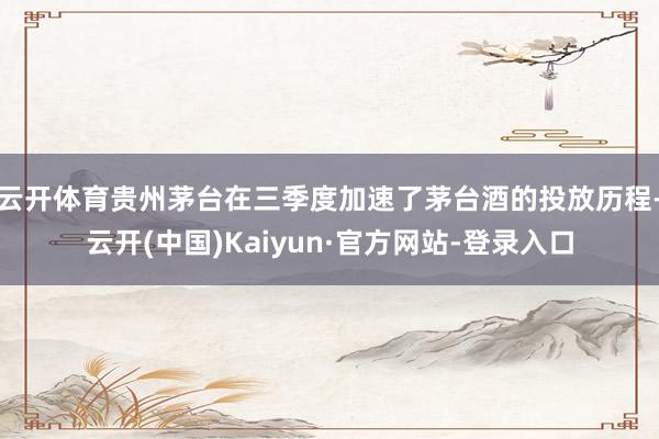 云开体育贵州茅台在三季度加速了茅台酒的投放历程-云开(中国)Kaiyun·官方网站-登录入口