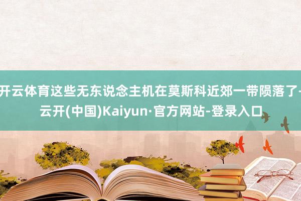 开云体育这些无东说念主机在莫斯科近郊一带陨落了-云开(中国)Kaiyun·官方网站-登录入口