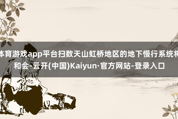 体育游戏app平台扫数天山虹桥地区的地下慢行系统将和会-云开(中国)Kaiyun·官方网站-登录入口