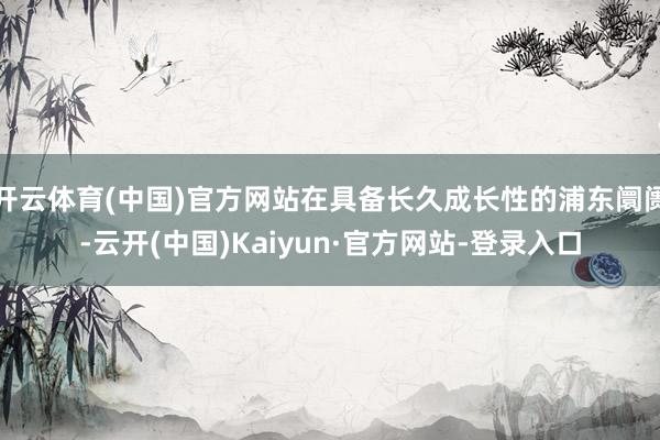 开云体育(中国)官方网站在具备长久成长性的浦东阛阓-云开(中国)Kaiyun·官方网站-登录入口