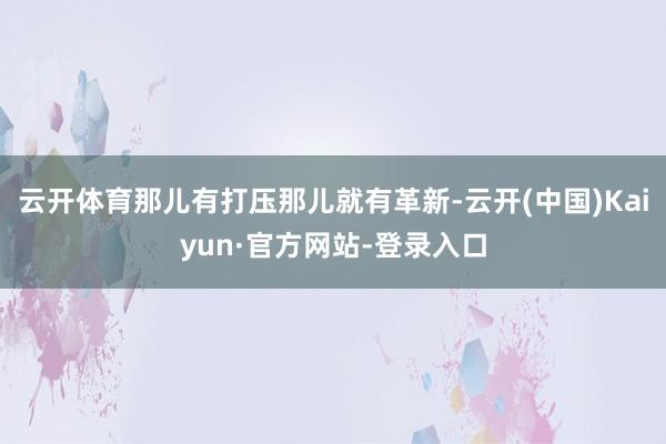 云开体育那儿有打压那儿就有革新-云开(中国)Kaiyun·官方网站-登录入口