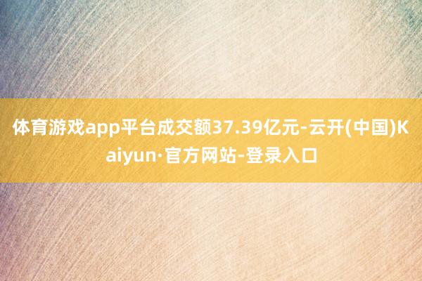 体育游戏app平台成交额37.39亿元-云开(中国)Kaiyun·官方网站-登录入口